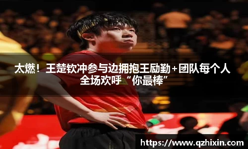 太燃！王楚钦冲参与边拥抱王励勤+团队每个人 全场欢呼“你最棒”
